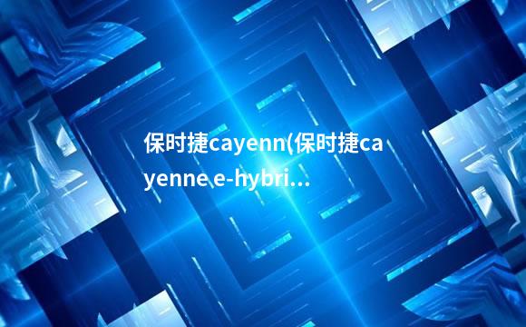 保时捷cayenn(保时捷cayenne e-hybrid)